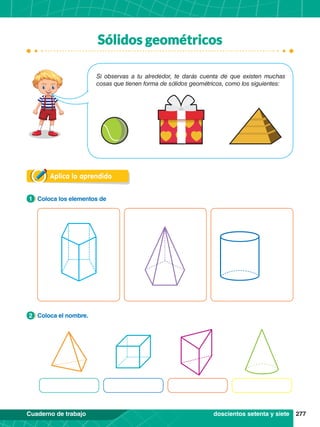 277
Cuaderno de trabajo
Sólidos geométricos
Aplica lo aprendido
1.	 Coloca los elementos de
1
2.	 Coloca el nombre.
2
Si observas a tu alrededor, te darás cuenta de que existen muchas
cosas que tienen forma de sólidos geométricos, como los siguientes:
doscientos setenta y siete
 