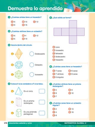 Demuestra lo aprendido
278 MATEMÁTICA GLOBAL 5.°
5.	 ¿Qué sólido se forma?
5
A cono
B icosaedro
C tetraedro
D dodecaedro
E hexaedro
5.	 ¿Cuántas caras tiene un hexaedro?
6
A 7 caras
C 7 vértices
E 6 ángulos
B 6 caras
D 8 caras
5.	 ¿Cuántos vértices tiene un prisma
rectangular?
7
A 5
C 8
E 7
B 9
D 10
5.	 ¿Cuántas caras tiene un octaedro
regular?
8
1.	 ¿Cuántas aristas tiene un hexaedro?
1
A 6
D 8
B 10
E 16
C 12
2.	 ¿Cuántos vértices tiene un octaedro?
2
A 8
D 6
B 4
E 10
C 12
3.	 Asocia dentro del círculo.
3
Dodecaedro
a
Octaedro
b
Icosaedro
c
4.	 ColocaV si es verdadero o F si es falso.
4
a Es un cono.
b
Es un prisma
rectangular.
c
Es una pirámide
pentagonal.
doscientos setenta y ocho
A 2
C 4
E 8
B 13
D 18
 