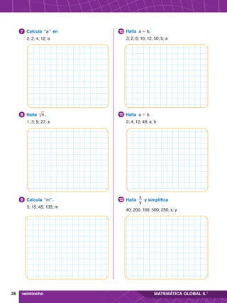 28 MATEMÁTICA GLOBAL 5.°
2.	 Halla x .
	 1; 3; 9; 27; x
8 2.	 Halla a + b.
	 2; 4; 12; 48; a; b
11
3.	 Calcula “m”.
	 5; 15; 45; 135; m
9 2.	 Halla
x
y
y simplifica
	 40; 200; 100; 500; 250; x; y
12
1.	 Calcula “a” en
	 2; 2; 4; 12; a
7 4.	 Halla a + b.
	 3; 2; 6; 10; 12; 50; b; a
10
veintiocho
 