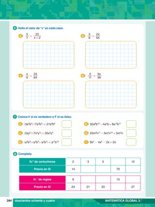 284 MATEMÁTICA GLOBAL 5.°
3 12
2 5
N.º de cartucheras
14 70
Precio en S/
8 13
N.° de reglas
21 33 27
24
Precio en S/
7
.	 Completa.
8
1.	 Coloca V si es verdadero o F si es falso.
7
(3a2
b3
) (7a3
b2
) = 21a6
b6
a 32a8
b10
' 4a4
b = 8a12
b11
b
(5xy2
) (7x4
y3
) = 35x5
y5
c 25m8
n11
' 5m5
n10
= 5m3
n
d
(a2
b3
) (a4
b5
) (a5
b2
) = a11
b10
e 8x2
- 4x2
- 2x = 2x
f
6.	 Halla el valor de “x” en cada caso.
6
=
5
7
25
x + 2
a =
3
8
2x
64
b
=
x
8
24
64
c =
3
11
9x
99
d
doscientos ochenta y cuatro
 