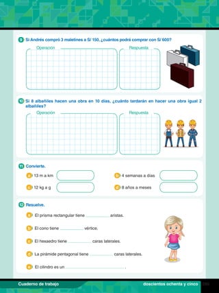 285
Cuaderno de trabajo
1.	 Resuelve.
12
El prisma rectangular tiene aristas.
El cono tiene vértice.
El hexaedro tiene caras laterales.
La pirámide pentagonal tiene caras laterales.
El cilindro es un .
a
b
c
d
e
1.	 Convierte.
11
13 m a km 4 semanas a días
a b
12 kg a g 8 años a meses
c d
8.	 Si Andrés compró 3 maletines a S/ 150, ¿cuántos podrá comprar con S/ 600?
9
Operación Respuesta
9.	 Si 8 albañiles hacen una obra en 10 días, ¿cuánto tardarán en hacer una obra igual 2
albañiles?
10
doscientos ochenta y cinco
Operación Respuesta
 