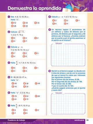 Demuestra lo aprendido
29
Cuaderno de trabajo
1.	 Sea 4; 8; 13; 19; 26; z.
	 Halla “z”.
1
A 42
D 28
B 30
E 32
C 34
5.	 Si 68; 60; 53; 47; a,
	 halla “a”.
5
A 40
D 42
B 38
E 32
C 44
6.	 Halla “y”: 3; 3; 6; 18; y.
6
A 70
D 81
B 64
E 72
C 82
2.	 Calcula p + 5 .
	 1; 3; 6; 11; 19; p
2
A 6
D 5
B 4
E 7
C 2
3.	 Calcula y - x.
	 7; 5; 10; 10; 13; 15; x; y
3
A 7
D 4
B 2
E 6
C 5
4.	 Halla
e
d
 : 4; 1; 8; 4; 16; 16; d; e.
4
A 5
D 3
B 4
E 2
C 1
7
.	 Halla
p
5
 : 8; 11; 15; 21; p.
7
A 6
D 7
B 4
E 5
C 2
8.	 Calcula y - x: 1; 2; 5; 10; 13; x; y
8
A 2
D 6
B 3
E 4
C 1
8.	 Un técnico repara 5 ascensores de
un edificio y cobra 20 dólares por el
primero, 40 dólares por el segundo y 80
dólares por el tercero. ¿Cuánto cobrará
por el cuarto y por el quinto ascensor si
el patrón es el mismo?
9
8.	 Daniel va al banco a pagar su deuda con
6 días de atraso y se da con la sorpresa
de que el banco le cobra por intereses
los siguientes montos:
	 Por el primer día de atraso: S/ 98.
	 Por el segundo día de atraso: S/ 196.
	 Por el tercer día: S/ 392.
	 Y por el cuarto día: S/ 784.
	 ¿Cuánto pagará entonces por el quinto
y sexto día?
10
veintinueve
Solución
Solución
 