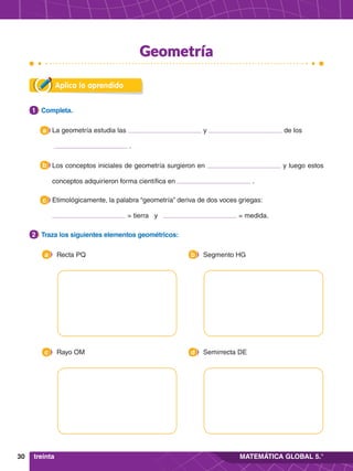 30 MATEMÁTICA GLOBAL 5.°
Aplica lo aprendido
2.	 Traza los siguientes elementos geométricos:
2
1.	 Completa.
1
	 Recta PQ
a 	 Segmento HG
b
	 Rayo OM
c 	 Semirrecta DE
d
Los conceptos iniciales de geometría surgieron en y luego estos
conceptos adquirieron forma científica en .
b
Etimológicamente, la palabra “geometría” deriva de dos voces griegas:
= tierra y = medida.
c
La geometría estudia las y de los
.
a
treinta
Geometría
 