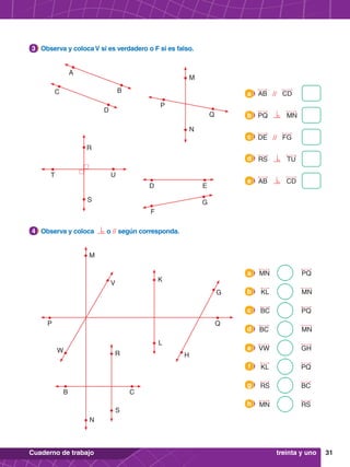 31
Cuaderno de trabajo
2.	 Observa y coloca o // según corresponda.
4
1.	 Observa y coloca V si es verdadero o F si es falso.
3
P Q
B C
H
G
W
V
N
M
L
K
S
R
PQ
MN
a
GH
VW
e
MN
KL
b
PQ
KL
f
PQ
BC
c
BC
RS
g
MN
BC
d
RS
MN
h
A
B
C
D
T U
P
Q
N
M
S
R
D E
F
G
AB // CD
a
DE // FG
c
PQ MN
b
RS TU
d
AB CD
e
treinta y uno
 