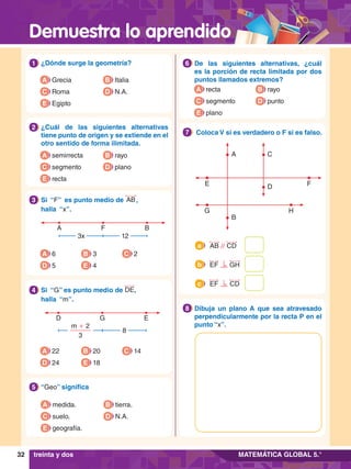 Demuestra lo aprendido
32 MATEMÁTICA GLOBAL 5.°
6.	 De las siguientes alternativas, ¿cuál
es la porción de recta limitada por dos
puntos llamados extremos?
6
A recta
C segmento
B rayo
D punto
E plano
1.	 ¿Dónde surge la geometría?
1
A Grecia
C Roma
B Italia
D N.A.
E Egipto
5.	 “Geo” significa
5
A medida.
C suelo.
B tierra.
D N.A.
E geografía.
2.	 ¿Cuál de las siguientes alternativas
tiene punto de origen y se extiende en el
otro sentido de forma ilimitada.
2
A semirrecta
C segmento
B rayo
D plano
E recta
A B
F
3x 12
3.	 Si “F” es punto medio de AB,
	 halla “x”.
3
A 6
D 5
B 3
E 4
C 2
D E
G
8
m + 2
3
4.	 Si “G” es punto medio de DE,
	 halla “m”.
4
A 22
D 24
B 20
E 18
C 14
E F
G H
B
A
D
C
7
.	 Coloca V si es verdadero o F si es falso.
7
7
.	 Dibuja un plano A que sea atravesado
perpendicularmente por la recta P en el
punto “x”.
8
AB // CD
a
EF GH
b
EF CD
c
treinta y dos
 