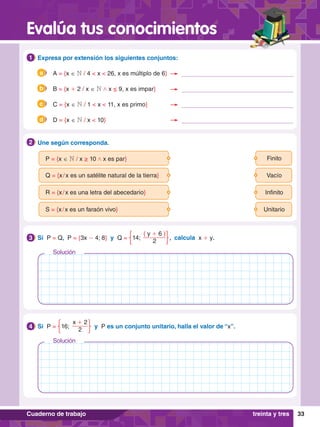33
Evalúa tus conocimientos
Cuaderno de trabajo treinta y tres
	P = {x ∈ N / x ≥ 10 / x es par} Finito
	R = {x / x es una letra del abecedario} Infinito
	Q = {x / x es un satélite natural de la tierra} Vacío
	S = {x / x es un faraón vivo} Unitario
2.	 Une según corresponda.
2
1.	 Expresa por extensión los siguientes conjuntos:
1
3.	 Si P = Q, P = {3x - 4; 8} y Q =
( y + 6 )
2
14;  , calcula x + y.
3
3.	 Si P =
x + 2
2
16; y P es un conjunto unitario, halla el valor de “x”.
4
	 A = {x ∈ N / 4 < x < 26, x es múltiplo de 6}
a
	 B = {x + 2 / x ∈ N / x ≤ 9, x es impar}
b
	 C = {x ∈ N / 1 < x < 11, x es primo}
c
	 D = {x ∈ N / x < 10}
d
Solución
Solución
 