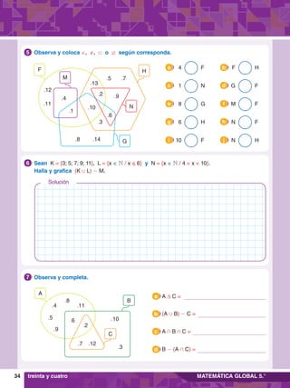 34 MATEMÁTICA GLOBAL 5.°
4.	 Observa y coloca ∈, ∉, ⊂ o ⊄ según corresponda.
5
H
M
F
N
G
.4
.12
.11
.8
.10
.2
.6
.9
.5 .7
.13
.3
.14
.1
	 4 F
a
	 8 G
e
	 1 N
c
	 6 H
g
	 10 F
i
	 F H
b
	 M F
f
	 G F
d
	 N F
h
	 N H
j
6.	 Observa y completa.
7
C
B
A
.2
.6
.9
.5
.4
.8
.11
.12
.7
.10
.3
5.	 Sean K = {3; 5; 7; 9; 11}, L = {x ∈ N / x ≤ 6} y N = {x ∈ N / 4 < x < 10}.
	 Halla y grafica (K , L) - M.
6
treinta y cuatro
A ∆ C =
a
(A , B) - C =
b
A + B + C =
c
B - (A + C) =
d
Solución
 