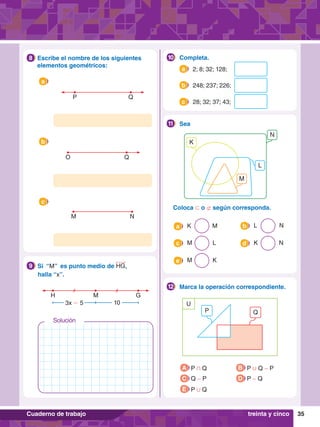 35
Cuaderno de trabajo
7
.	 Escribe el nombre de los siguientes
elementos geométricos:
8
P Q
a
O Q
b
M N
c
H G
M
3x - 5 10
8.	 Si “M” es punto medio de HG,
	 halla “x”.
9
		Completa.
10
	 2; 8; 32; 128;
a
	 248; 237; 226;
b
	 28; 32; 37; 43;
c
	Coloca ⊂ o ⊄ según corresponda.
M
N
K
L
		Sea
11
	 K  M
a
	 M L
c
	 M K
e
	 L N
b
	 K  N
d
		Marca la operación correspondiente.
12
P
U
Q
A P + Q
C Q - P
B P , Q - P
D P - Q
E P , Q
treinta y cinco
Solución
 