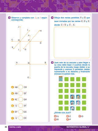 36 MATEMÁTICA GLOBAL 5.°
E
Q B
D
H
L
J
C
K
I G
F
A
P
O
		
Observa y completa con o // según
corresponda.
13 		
Dibuja dos rectas paralelas A y B que
sean cortadas por las rectas C, D y E,
donde C // D y C ⊥ A.
14
AB CD
a
KL GH
c
EF CD
e
AB EF
b
IJ EF
d
IJ CD
f
		
Juan sale de su escuela y para llegar a
su casa debe bajar 3 cuadras desde la
puerta de la escuela, luego doblar a su
izquierda y avanzar 2 paralelas, doblar
nuevamente a su derecha y finalmente
avanzar 2 cuadras más.
15
ESCUELA
A
Q
P
C
B
		
¿Dónde vive Juan?
treinta y seis
A A
D B E P
C Q
B C
 