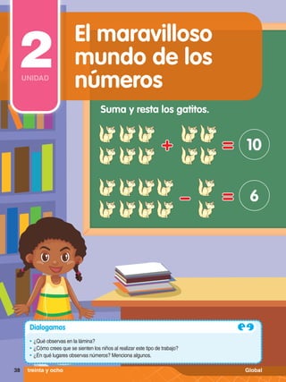 Suma y resta los gatitos.
10
6
Dialogamos
•	¿Qué observas en la lámina?
•	¿Cómo crees que se sienten los niños al realizar este tipo de trabajo?
•	¿En qué lugares observas números? Menciona algunos.
38 treinta y ocho
El maravilloso
mundo de los
números
2
UNIDAD
Global
 