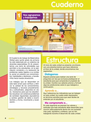 cuatro
4
Cuaderno
El Cuaderno de trabajo de Matemática
Global para quinto grado de primaria
ha sido elaborado por un colectivo de
docentes especialistas. En él, presen-
tamos una serie de actividades que
permiten a los estudiantes, en la ejer-
citación constante y la resolución de
problemas reales ligados a su contex-
to, poner en práctica sus conocimien-
tos, habilidades y destrezas, y transfe-
rirlos hacia nuevas situaciones.
Los trabajos que se desarrollan en
este texto sirven para verificar y refor-
zar la calidad de los conocimientos,
estrategias y recursos procedimenta-
les y actitudinales, adquiridos en cla-
se, necesarios para que los estudian-
tes resuelvan con solvencia problemas
de cantidad; regularidad, equivalencia
y cambio; gestión de datos e incerti-
dumbre; y forma, movimiento y locali-
zación.
Estructura
Al inicio de cada unidad se presenta una binaria
con una atractiva lamina que hace referencia
al título de la unidad, donde encontramos tres
segmentos:
Me comprometo a...
En este segmento se precisan los valores y
actitudes que todo estudiante debe desarrollar para
convivir adecuadamente dentro de una sociedad
más justa, equitativa y solidaria, que se irán
trabajando durante el desarrollo de cada unidad.
Aprendo a...
Aquí hallaremos los indicadores que se trabajan
en esta unidad, los cuales están expresados
en términos sencillos para que sean fáciles de
entender por el estudiante.
Dialogamos
Espacio preciso para realizar una serie de
preguntas con las que se busca predisponer al
estudiante para que comprenda el propósito de
la unidad, movilice sus saberes previos y formule
algunas predicciones sobre lo que trabajará a
continuación.
 