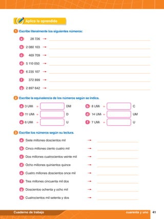 41
Cuaderno de trabajo
Aplica lo aprendido
3.	 Escribe los números según su lectura.
3
2.	 Escribe la equivalencia de los números según se indica.
2
3 UMi	 = DM
a 8 UMi	 = C
b
11 UMi	 = D
c 14 UMi	 = UM
d
6 UMi	 = U
e 7 UMi	 = U
f
1.	 Escribe literalmente los siguientes números:
1
cuarenta y uno
28 726
a
469 709
c
2 080 103
b
5 110 050
d
6 235 107
e
372 899
f
2 897 642
g
Siete millones doscientos mil
Cinco millones ciento cuatro mil
Dos millones cuatrocientos veinte mil
Ocho millones quinientos quince
Cuatro millones doscientos once mil
Tres millones cincuenta mil dos
Doscientos ochenta y ocho mil
Cuatrocientos mil setenta y dos
d
e
f
g
h
c
b
a
 
