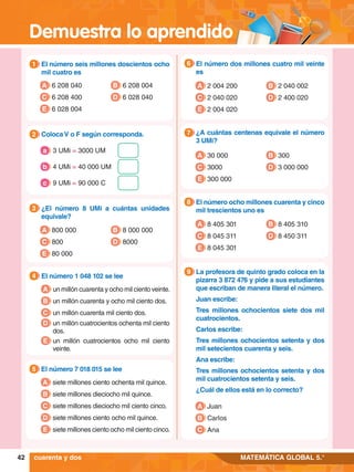 Demuestra lo aprendido
42 MATEMÁTICA GLOBAL 5.°
cuarenta y dos
6.	 El número dos millones cuatro mil veinte
es
6
A 2 004 200
C 2 040 020
B 2 040 002
D 2 400 020
E 2 004 020
7
.	 ¿A cuántas centenas equivale el número
3 UMi?
7
A 30 000
C 3000
B 300
D 3 000 000
E 300 000
8.	 El número ocho millones cuarenta y cinco
mil trescientos uno es
8
A 8 405 301
C 8 045 311
B 8 405 310
D 8 450 311
E 8 045 301
8.	 La profesora de quinto grado coloca en la
pizarra 3 872 476 y pide a sus estudiantes
que escriban de manera literal el número.
	 Juan escribe:
	 Tres millones ochocientos siete dos mil
cuatrocientos.
	 Carlos escribe:
	 Tres millones ochocientos setenta y dos
mil setecientos cuarenta y seis.
	 Ana escribe:
	 Tres millones ochocientos setenta y dos
mil cuatrocientos setenta y seis.
	 ¿Cuál de ellos está en lo correcto?
9
A Juan
B Carlos
C Ana
1.	 El número seis millones doscientos ocho
mil cuatro es
1
A 6 208 040
C 6 208 400
B 6 208 004
D 6 028 040
E 6 028 004
3.	 ¿El número 8 UMi a cuántas unidades
equivale?
3
A 800 000
C 800
B 8 000 000
D 8000
E 80 000
4.	 El número 1 048 102 se lee
4
A un millón cuarenta y ocho mil ciento veinte.
B un millón cuarenta y ocho mil ciento dos.
C un millón cuarenta mil ciento dos.
D un millón cuatrocientos ochenta mil ciento
dos.
E un millón cuatrocientos ocho mil ciento
veinte.
5.	 El número 7 018 015 se lee
5
A siete millones ciento ochenta mil quince.
B siete millones dieciocho mil quince.
C siete millones dieciocho mil ciento cinco.
D siete millones ciento ocho mil quince.
E siete millones ciento ocho mil ciento cinco.
2.	 Coloca V o F según corresponda.
2
	 3 UMi = 3000 UM
a
	 4 UMi = 40 000 UM
b
	 9 UMi = 90 000 C
c
 