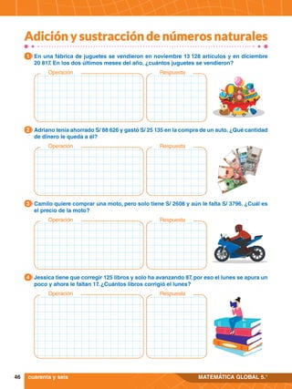 46 MATEMÁTICA GLOBAL 5.°
1.	 En una fábrica de juguetes se vendieron en noviembre 13 128 artículos y en diciembre
20 817. En los dos últimos meses del año, ¿cuántos juguetes se vendieron?
1
1.	 Adriano tenía ahorrado S/ 88 626 y gastó S/ 25 135 en la compra de un auto. ¿Qué cantidad
de dinero le queda a él?
2
1.	 Camilo quiere comprar una moto, pero solo tiene S/ 2608 y aún le falta S/ 3796. ¿Cuál es
el precio de la moto?
3
1.	 Jessica tiene que corregir 125 libros y solo ha avanzando 87, por eso el lunes se apura un
poco y ahora le faltan 17. ¿Cuántos libros corrigió el lunes?
4
cuarenta y seis
Operación Respuesta
Operación Respuesta
Operación Respuesta
Operación Respuesta
Adición y sustracción de números naturales
 