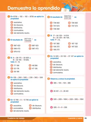 Demuestra lo aprendido
49
Cuaderno de trabajo
1.	 En 8726 + 102 = 102 + 8726 se aplicó la
propiedad
1
A asociativa.
B de clausura.
C distributiva.
D conmutativa.
E del elemento neutro.
5.	 En 13 785 + 0 = 13 785 se aplicó la
propiedad
5
A asociativa.
C conmutativa.
E del elemento neutro.
B de clausura.
D distributiva.
4.	 En 128 + (393 + 526) = (128 + 393) + 526
se aplicó la propiedad
4
A asociativa.
B de clausura.
C distributiva.
D del elemento neutro.
E conmutativa.
es
287104 +
709369
2.	 El resultado de
2
A 987 423
C 996 473
B 887 423
D 987 473
E 976 413
3.	 Si A = 28 175 + 32 628 y
		 B = 32 165 – 19 628,
	 halla A – B.
3
A 77 166
C 52 176
B 48 266
D 47 126
E 58 166
8.	 En 14 025 + 23 102 = 37 127 se aplicó la
propiedad
8
A asociativa.
B de clausura.
C distributiva.
D del elemento neutro.
E conmutativa.
6.	 El resultado de es
986704 –
249132
6
A 738 562
C 757 672
B 726 562
D 737 572
E 736 582
7
.	 Si P = 64 129 – 14 014
			Q = 32 128 + 85 139,
	 halla P + Q.
7
A 167 382
C 156 372
B 187 132
D 167 522
E 166 272
9.	 Observa y coloca la propiedad.
9
I.	 385 + 104 = 104 + 385
a
	 26 401 + 0 = 26 401
b
	 526 + (328 + 1064) = (526 + 328) + 1064
c
	 326 + 0 = 0 + 326
d
cuarenta y nueve
 