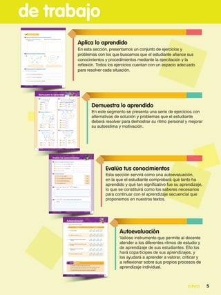 cinco 5
de trabajo
Demuestra lo aprendido
En este segmento se presenta una serie de ejercicios con
alternativas de solución y problemas que el estudiante
deberá resolver para demostrar su ritmo personal y mejorar
su autoestima y motivación.
Evalúa tus conocimientos
Esta sección servirá como una autoevaluación,
en la que el estudiante comprobará qué tanto ha
aprendido y qué tan significativo fue su aprendizaje,
lo que se constituirá como los saberes necesarios
para continuar con el aprendizaje secuencial que
proponemos en nuestros textos.
Autoevaluación
Valioso instrumento que permite al docente
atender a los diferentes ritmos de estudio y
de aprendizaje de sus estudiantes. Ello los
hará copartícipes de sus aprendizajes, y
los ayudará a aprender a valorar, criticar y
a reflexionar sobre sus propios procesos de
aprendizaje individual.
Aplica lo aprendido
En esta sección, presentamos un conjunto de ejercicios y
problemas con los que buscamos que el estudiante afiance sus
conocimientos y procedimientos mediante la ejercitación y la
reflexión. Todos los ejercicios cuentan con un espacio adecuado
para resolver cada situación.
 