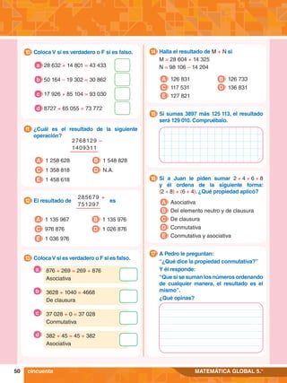 50 MATEMÁTICA GLOBAL 5.°
	 Halla el resultado de M + N si
	M = 28 604 + 14 325
	N = 98 106 – 14 204
14
A 126 831
C 117 531
B 126 733
D 136 831
E 127 821
	 Si a Juan le piden sumar 2 + 4 + 6 + 8
y él ordena de la siguiente forma:
(2 + 8) + (6 + 4). ¿Qué propiedad aplicó?
16
A Asociativa
B Del elemento neutro y de clausura
D Conmutativa
E Conmutativa y asociativa
C De clausura
	 Si sumas 3897 más 125 113, el resultado
será 129 010. Compruébalo.
15
285679 +
751297
es
	 El resultado de
12
A 1 135 967
C 976 876
B 1 135 976
D 1 026 876
E 1 036 976
2768129 –
1409311
	 ¿Cuál es el resultado de la siguiente
operación?
1
1
A 1 258 628
C 1 358 818
B 1 548 828
D N.A.
E 1 458 618
	 ColocaV si es verdadero o F si es falso.
13
	 Coloca V si es verdadero o F si es falso.
10
28 632 + 14 801 = 43 433
a
50 164 – 19 302 = 30 862
b
17 926 + 85 104 = 93 030
c
8727 + 65 055 = 73 772
d
	 A Pedro le preguntan:
	 “¿Qué dice la propiedad conmutativa?”
	 Y él responde:
	 “Que si se suman los números ordenando
de cualquier manera, el resultado es el
mismo”.
	 ¿Qué opinas?
17
cincuenta
876 + 269 = 269 + 876
Asociativa
a
3628 + 1040 = 4668
De clausura
b
37 028 + 0 = 37 028
Conmutativa
c
382 + 45 = 45 + 382
Asociativa
d
 