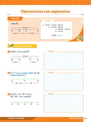 51
Cuaderno de trabajo
Operaciones con segmentos
Aplica lo aprendido
24 cm
8 cm
M N P Q
6 cm
1.	 Si MQ = 24 cm, halla NP.
1
Recuerda
Halla BC.
36 cm
8 cm
A B C D
x 14 cm
Solución
x + 8 cm + 14 cm = 36 cm
x + 22 cm = 36 cm
x = 36 cm - 22 cm
x = 14 cm
BC = 14 cm
2x - 6
H P G
18
2.	 Si “P” es un punto medio de HG,
halla el valor de “x”.
2
A C E
B D
cincuenta y uno
3.	 Si CD = 5 cm, DE = 6 cm y
BC = DE + 3 cm, halla AE.
3
Solución
Solución
Solución
 