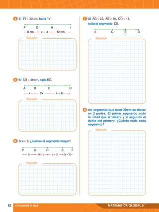 52 MATEMÁTICA GLOBAL 5.°
8 cm
F G I
x + 4
H
12 cm
4.	 Si FI = 30 cm, halla “x”.
4
x
A C D
2x
B
x + 8
5.	 Si AD = 48 cm, halla BC.
5
8 16 – x x + 3 2x – 10
P Q R S T
5.	 Si x = 8, ¿cuál es el segmento mayor?
6
5.	 Un segmento que mide 20 
cm se divide
en 3 partes. El primer segmento mide
la mitad que el tercero y el segundo el
doble del primero. ¿Cuánto mide cada
segmento?
8
5.	 Si AG = 23, AE = 16, CG = 14,
	 halla el segmento CE.
7
A E G
C
cincuenta y dos
Solución
Solución
Solución
Solución
Solución
 