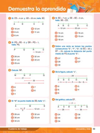 Demuestra lo aprendido
53
Cuaderno de trabajo
A M B
x + 2 12 cm
3
4.	 Si “M” es punto medio de AB, halla “x”.
4
A 28 cm
C 30 cm
B 32 cm
D 33 cm
E 34 cm
P Q R S
14 cm
2.	 Si PQ = RS – 6 y QR = PQ + 1,
	 halla PS.
2
A 28 cm
C 31 cm
B 32 cm
D 33 cm
E 29 cm
M N P Q
21
30
45
3.	 Calcula NP.
3
A 8
C 5
B 7
D 6
E 4
A B C D
A 10 cm
C 8 cm
B 12 cm
D 11 cm
E 6 cm
1.	 Si CD = 4 cm y AD = 20 cm, halla BC.
1
A B C E
12 cm 20 cm
D
5.	 Si BC = 7 cm y DE = BC + 2 cm,
	 halla AB + CD.
5
A 14 cm
C 20 cm
B 16 cm
D 15 cm
E 18 cm
6.	 Sobre una recta se toman los puntos
consecutivos “E”, “F”, “G”. Si EG = 50 y
EF  =  24, calcula la distancia del punto
medio de FG al punto “E”.
6
A 37
C 28
B 41
D 27
E 39
A B C E
x x 3 2x + 6
29
D
7.	 De la figura, calcula “x”.
7
A 9
C 8
E 6
B 5
D 4
A B C G
36
2
28
F
E
8.	 Del gráfico, calcula EF.
8
A 24
C 44
E 34
B 36
D 28
cincuenta y tres
 