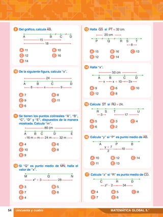 54 MATEMÁTICA GLOBAL 5.°
A B C D
8 x 9
24
	 De la siguiente figura, calcula “x”.
10
A 7
C 9
E 6
B 8
D 11
A B C E
16 m m 24 m 32 m
80 cm
D
	 Se tienen los puntos colineales “A”, “B”,
“C”, “D” y “E”, dispuestos de la manera
mostrada. Calcula “m”.
11
A 4
C 10
E 9
B 6
D 8
M Q N
x2
+ 3 28
	 Si “Q” es punto medio de MN, halla el
valor de “x”.
12
A 3
C 7
E 4
B 5
D 8
A B C D
15
18
9.	 Del gráfico, calcula AB.
9
A 11
C 12
E 14
B 10
D 16
P Q R T
8
20 cm
S
A 15
D 12
B 16
E 14
C 13
	 Halla QS si PT = 32 cm.
13
R U
3 17
S T
A 5
D 6
B 3
E 2
C 4
	 Calcula ST si RU = 24.
15
B C
x + 10 2x
50 cm
x
D
A
A 9
D 12
B 6
E 8
C 10
	 Halla “x”.
14
A P B
y + 7
2
10
A 10
D 11
B 12
E 13
C 14
	 Calcula “y” si “P” es punto medio de AB.
16
C R
z2
- 2 34
D
A 4
D 7
B 5
E 6
C 8
	 Calcula “z” si “R” es punto medio de CD.
17
cincuenta y cuatro
 