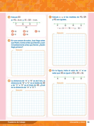 55
Cuaderno de trabajo
F G I
31
H
A 10
D 11
B 12
E 14
C 13
	 Calcula GH
	 si FG = 8 cm y HI = GH + 3 cm.
18
	 En una carrera de autos, Juan llega antes
que Pedro,Carlos antes que Daniel y Juan
inmediatamente antes que Daniel. ¿Quién
llegó primero?
19
	 La distancia de “A” a “B” es de 5 km, la
distancia de “B” a “C” es el doble de AB
y de “C” a “D” es el triple de AB. ¿Cuál
es la distancia de “A” a “D”?
20
P Q R S
x + 6 y - 10
16
	 Calcula x + y si las medidas de PQ, QR
y RS son iguales.
21
A B C D
	 En la figura, halla el valor de “x” si se
sabe que AB es igual a CD y AD = 38.
22
cincuenta y cinco
Solución
Solución
Solución
Solución
 