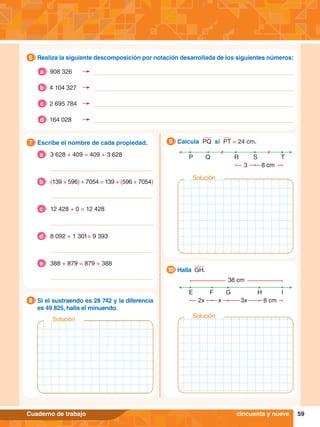 59
Cuaderno de trabajo
5.	 Escribe el nombre de cada propiedad.
7
6.	 Si el sustraendo es 28 742 y la diferencia
es 49 825, halla el minuendo.
8
P Q S
R T
8 cm
3
9.	 Calcula PQ si PT = 24 cm.
9
E F H
G I
8 cm
3x
2x x
38 cm
	 Halla GH.
10
5.	 Realiza la siguiente descomposición por notación desarrollada de los siguientes números:
6
cincuenta y nueve
908 326
a
4 104 327
b
2 695 784
c
164 028
d
3 628 + 409 = 409 + 3 628
a
(139 + 596) + 7054 = 139 + (596 + 7054)
b
12 428 + 0 = 12 428
c
8 092 + 1 301= 9 393
d
388 + 879 = 879 + 388
e
Solución
Solución
Solución
 