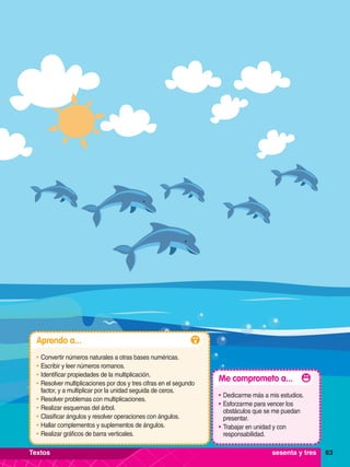 63
Aprendo a...
•	Convertir números naturales a otras bases numéricas.
•	Escribir y leer números romanos.
•	Identificar propiedades de la multiplicación.
•	Resolver multiplicaciones por dos y tres cifras en el segundo
factor, y a multiplicar por la unidad seguida de ceros.
•	Resolver problemas con multiplicaciones.
•	Realizar esquemas del árbol.
•	Clasificar ángulos y resolver operaciones con ángulos.
•	Hallar complementos y suplementos de ángulos.
•	Realizar gráficos de barra verticales.
Me comprometo a...
•	Dedicarme más a mis estudios.
•	Esforzarme para vencer los
obstáculos que se me puedan
presentar.
•	Trabajar en unidad y con
responsabilidad.
63
sesenta y tres
Textos
 