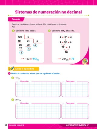 64 MATEMÁTICA GLOBAL 5.°
Respuesta
Operación
Respuesta
Operación
Aplica lo aprendido
1.	 Realiza la conversión a base 10 a los siguientes números:
1
	 134(5)
a
	 2031(4)
b
sesenta y cuatro
Recuerda
Cómo se cambia un número en base 10 a otras bases o viceversa.
Así:
a 	 Convierte 123 a base 5. b 	 Convierte 204(6)
a base 10.
123
10
23
20
3
24
20
4
5
5
4
123 = 443(5)
204(6)
= 76
2 ×  62
  + 4
2 × 36 + 4
 72 + 4
76
Sistemas de numeración no decimal
 