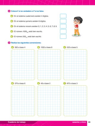 65
Cuaderno de trabajo
2.	 Coloca V si es verdadero o F si es falso.
2
3.	 Realiza las siguientes conversiones:
3
302 a base 4
a 1035 a base 8
b 523 a base 5
c
370 a base 8
d 48 a base 2
e 872 a base 3
f
En el sistema cuaternario existen 4 dígitos.
a
En el sistema quinario existen 6 dígitos.
b
El número 1026(5)
está bien escrito.
d
En el sistema nonario existen 0; 1; 2; 3; 4; 5; 6; 7; 8; 9.
c
El número 205(7)
está bien escrito.
e
sesenta y cinco
 