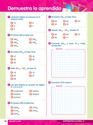 Demuestra lo aprendido
66 MATEMÁTICA GLOBAL 5.°
1.	 ¿Cuántos dígitos se conocen en el
sistema octal?
1
A 10
C 8
E 9
B 6
D 7
2.	 El número 204 en base 6 es
2
A 480(6)
C 560(6)
E 534(6)
B 450(6)
D 540(6)
3.	 El número 231(4)
en base 10 es
3
A 47
C 35
E 32
B 45
D 48
4.	 Halla 321(4)
+ 102(3)
en base 10.
4
A 78
C 64
E 68
B 72
D 81
5.	 ¿En qué sistema se conocen los dígitos
0; 1; 2; 3; 4; 5?
5
A cuaternario
C heptario
B senario
D terciario
E quinario
6.	 El número 1204 en base 8 es
6
A 2264(8)
C 2174(8)
B 2154(8)
D 2164(8)
E 2274(8)
7
.	 El número 132(5)
en base 10 es
7
A 38
D 42 E 32
C 40
B 46
8.	 Calcula 254(6)
– 201(4)
en base 10.
8
A 56
D 65 E 71
C 73
B 63
8.	 Convierte 254(6)
a base 10 y luego
comprueba.
9
8.	 Convierte 1272 a base 3.
10
Solución
sesenta y seis
Solución
 