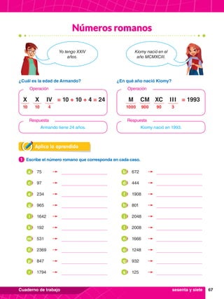 67
Cuaderno de trabajo
Números romanos
Aplica lo aprendido
1.	 Escribe el número romano que corresponda en cada caso.
1
¿Cuál es la edad de Armando? ¿En qué año nació Kiomy?
Yo tengo XXIV
años.
Kiomy nació en el
año MCMXCIII.
Armando tiene 24 años.
Operación Operación
Kiomy nació en 1993.
Respuesta Respuesta
= 10 + 10 + 4 = 24
10
X
10
X
4
IV = 1993
1000
M
900
CM
90
XC
3
I I I
sesenta y siete
	 75
a 	 672
b
	97
c 	444
d
	234
e 	1908
f
	965
g 	801
h
	1642
i 	2048
j
	 192
k 	 2008
l
	 531
m 	 1666
n
	2369
ñ 	1248
o
	847
p 	932
q
	 1794
r 	 125
s
 
