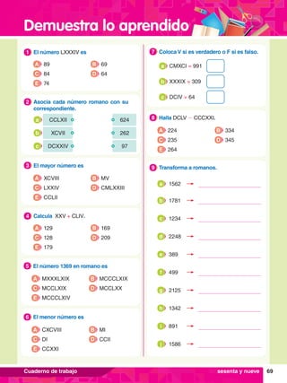 Demuestra lo aprendido
69
Cuaderno de trabajo
1.	 El número LXXXIV es
1
A 89
C 84
B 69
D 64
E 74
5.	 El número 1369 en romano es
5
A MXXXLXIX
C MCCLXIX
B MCCCLXIX
D MCCLXX
E MCCCLXIV
7
.	 El menor número es
6
A CXCVIII
C DI
B MI
D CCII
E CCXXI
3.	 El mayor número es
3
A XCVIII
C LXXIV
B MV
D CMLXXIII
E CCLII
4.	 Calcula XXV + CLIV.
4
A 129
C 128
B 169
D 209
E 179
2.	 Asocia cada número romano con su
correspondiente.
2
CCLXII 624
a
XCVII 262
b
DCXXIV 97
c
8.	 Halla DCLV - CCCXXI.
8
A 224
C 235
B 334
D 345
E 264
6.	 Coloca V si es verdadero o F si es falso.
7
CMXCI = 991
a
XXXIX = 309
b
DCIV = 64
c
8.	 Transforma a romanos.
9
sesenta y nueve
1562
a
1781
b
1234
c
2248
d
389
e
499
f
2125
g
1342
h
891
i
1586
j
 