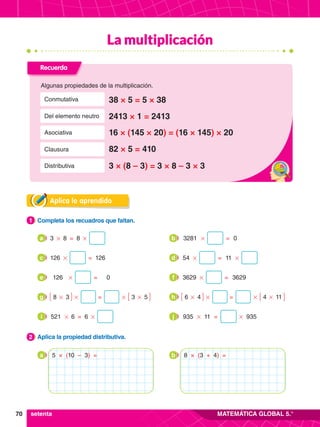 70 MATEMÁTICA GLOBAL 5.°
Aplica lo aprendido
2.	 Aplica la propiedad distributiva.
2
1.	 Completa los recuadros que faltan.
1
8
3 3281
8 0
# #
#
= =
a b
126 54
126 11
# # #
= =
c d
126 3629
0 3629
# #
= =
e f
3 4
5 11
8 6
3 4
# #
# #
# #
# #
= =
g h
6 11 935
521 935
6
# #
# #
= =
i j
Recuerda
Algunas propiedades de la multiplicación.
38 × 5 = 5 × 38
Conmutativa
16 × (145 × 20) = (16 × 145) × 20
Asociativa
3 × (8 – 3) = 3 × 8 – 3 × 3
Distributiva
2413 × 1 = 2413
Del elemento neutro
82 × 5 = 410
Clausura
setenta
a 5 × (10 – 3) = b 8 × (3 + 4) =
La multiplicación
 