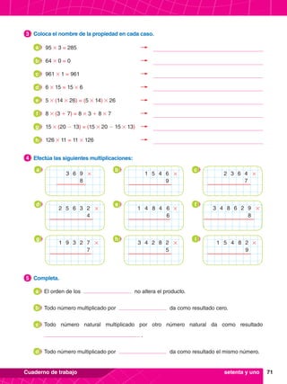 71
Cuaderno de trabajo
3.	 Coloca el nombre de la propiedad en cada caso.
3
5.	 Completa.
5
	 El orden de los no altera el producto.
	 Todo número multiplicado por da como resultado cero.
	 Todo número natural multiplicado por otro número natural da como resultado
.
	 Todo número multiplicado por da como resultado el mismo número.
a
b
c
d
4.	 Efectúa las siguientes multiplicaciones:
4
a b c
6
3 9
8
# 1 4
5 6
9
# 2 6
3 4
7
#
d e f
5 3
2 6 2
4
# 4 4
1 8 6
6
# 3 8 2
4 6 9
8
#
g h i
9 2
1 3 7
7
# 4 8
3 2 2
5
# 5 8
1 4 2
9
#
setenta y uno
95 # 3 = 285
a
64 # 0 = 0
b
961 # 1 = 961
c
6 # 15 = 15 # 6
d
5 # (14 # 26) = (5 # 14) # 26
e
8 # (3 + 7) = 8 # 3 + 8 # 7
f
15 # (20 - 13) = (15 # 20 - 15 # 13)
g
126 # 11 = 11 # 126
h
 