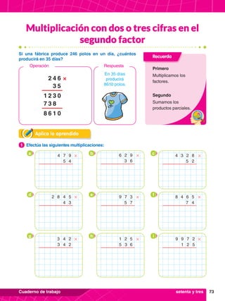 73
Cuaderno de trabajo
Multiplicación con dos o tres cifras en el
segundo factor
Aplica lo aprendido
1.	 Efectúa las siguientes multiplicaciones:
1
Recuerda
Primero
Multiplicamos los
factores.
Segundo
Sumamos los
productos parciales.
Si una fábrica produce 246 polos en un día, ¿cuántos
producirá en 35 días?
6
4
3
2 ×
5
0
0
3
8
1
2
1
3
6
7
8
En 35 días
producirá
8610 polos.
Respuesta
Operación
a b c
7
4 9
4
5
# 2
6 9
6
3
# 4 2
3 8
2
5
#
d e f
2 4
8 5
3
4
# 7
9 3
7
5
# 8 6
4 5
4
7
#
g h i
3
4
3 2
2
4
# 2
1 5
6
3
5
# 9 7
9 2
5
2
1
#
setenta y tres
 