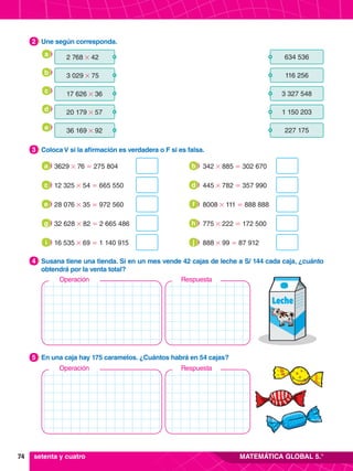 74 MATEMÁTICA GLOBAL 5.°
5.	 En una caja hay 175 caramelos. ¿Cuántos habrá en 54 cajas?
5
4.	 Susana tiene una tienda. Si en un mes vende 42 cajas de leche a S/ 144 cada caja, ¿cuánto
obtendrá por la venta total?
4
3.	 Coloca V si la afirmación es verdadera o F si es falsa.
3
2.	 Une según corresponda.
2
3629 # 76 = 275 804
a
12 325 # 54 = 665 550
c
32 628 # 82 = 2 665 486
g
28 076 # 35 = 972 560
e
16 535 # 69 = 1 140 915
i
342 # 885 = 302 670
b
445 # 782 = 357 990
d
775 # 222 = 172 500
h
8008 # 111 = 888 888
f
888 # 99 = 87 912
j
setenta y cuatro
	 2 768 # 42 634 536
	 3 029 # 75 116 256
	 17 626 # 36 3 327 548
	 20 179 # 57 1 150 203
	 36 169 # 92 227 175
a
b
c
d
e
Respuesta
Operación
Respuesta
Operación
 