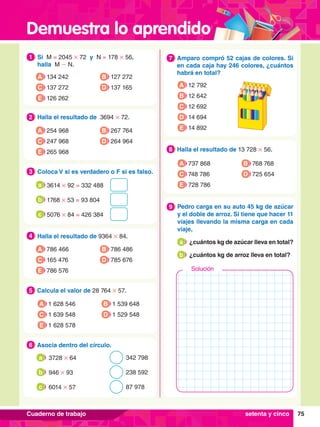Demuestra lo aprendido
75
Cuaderno de trabajo
1.	 Si M = 2045 # 72 y N = 178 # 56,
	 halla M - N.
1
A 134 242
C 137 272
B 127 272
D 137 165
E 126 262
5.	 Calcula el valor de 28 764 # 57.
5
A 1 628 546
C 1 639 548
B 1 539 648
D 1 529 548
E 1 628 578
2.	 Halla el resultado de 3694 # 72.
2
A 254 968
C 247 968
B 267 764
D 264 964
E 265 968
4.	 Halla el resultado de 9364 # 84.
4
A 786 466
C 165 476
B 786 486
D 785 676
E 786 576
3.	 Coloca V si es verdadero o F si es falso.
3
	3614 # 92 = 332 488
a
	1768 # 53 = 93 804
b
	5076 # 84 = 426 384
c
6.	 Asocia dentro del círculo.
6
I.	 3728 # 64 342 798
a
II.	 946 # 93 238 592
b
III.	 6014 # 57 87 978
c
7.	 Amparo compró 52 cajas de colores. Si
en cada caja hay 246 colores, ¿cuántos
habrá en total?
7
A 12 792
B 12 642
D 14 694
E 14 892
C 12 692
8.	 Halla el resultado de 13 728 # 56.
8
A 737 868
C 748 786
B 768 768
D 725 654
E 728 786
6.	 Pedro carga en su auto 45 kg de azúcar
y el doble de arroz. Si tiene que hacer 11
viajes llevando la misma carga en cada
viaje,
	 a 	 ¿cuántos kg de azúcar lleva en total?
	 b 	 ¿cuántos kg de arroz lleva en total?
9
Solución
setenta y cinco
 