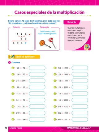 76 MATEMÁTICA GLOBAL 5.°
Casos especiales de la multiplicación
Aplica lo aprendido
1.	 Completa.
1
28 40
# =
a 179 300
# =
b
341 70
# =
k 18 2000
# =
l
136 30
# =
c 25 600
# =
d
175 50
# =
m 908 1000
# =
n
245 200
# =
e 52 400
# =
f
272 30
# =
ñ 972 200
# =
o
92 50
# =
g 23 2000
# =
h
125 300
# =
p 499 50
# =
q
143 60
# =
i 14 3000
# =
j
Selene compró en
total 4960 chupetines.
4
2
4
1 ×
0
6 0
9
4
Respuesta
Solución
Selene compró 40 cajas de chupetines. Si en cada caja hay
124 chupetines, ¿cuántos chupetines en total compró?
Recuerda
Cuando multiplico por
un número seguido
de cero, se multiplica
ese número por el
otro factor y al final se
agregan los ceros.
setenta y seis
 