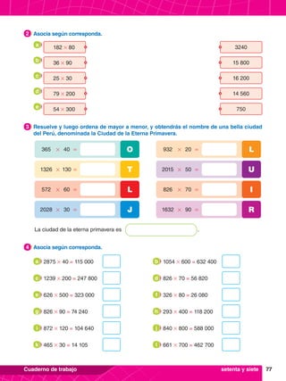 77
Cuaderno de trabajo
La ciudad de la eterna primavera es .
365 40
# =
572 60
# =
1326 130
# =
2028 30
# =
O
L
T
J
932 20
# =
826 70
# =
2015 50
# =
1632 90
# =
L
I
U
R
3.	 Resuelve y luego ordena de mayor a menor, y obtendrás el nombre de una bella ciudad
del Perú, denominada la Ciudad de la Eterna Primavera.
3
4.	 Asocia según corresponda.
4
2.	 Asocia según corresponda.
2
	 182 # 80 3240
	 36 # 90 15 800
	 25 # 30 16 200
	 79 # 200 14 560
	 54 # 300 750
a
b
c
d
e
2875 # 40 = 115 000
a 1054 # 600 = 632 400
b
1239 # 200 = 247 800
c 826 # 70 = 56 820
d
826 # 90 = 74 240
g 293 # 400 = 118 200
h
626 # 500 = 323 000
e 326 # 80 = 26 080
f
872 # 120 = 104 640
i 840 # 800 = 588 000
j
465 # 30 = 14 105
k 661 # 700 = 462 700
l
setenta y siete
 