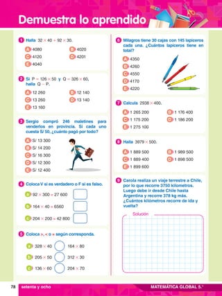 Demuestra lo aprendido
78 MATEMÁTICA GLOBAL 5.°
1.	 Halla 32 # 40 + 92 # 30.
1
A 4080
C 4120
B 4020
D 4201
E 4040
2.	 Si P = 126 # 50 y Q = 326 # 60,
	 halla Q - P.
2
A 12 260
C 13 260
B 12 140
D 13 140
E 13 160
3.	 Sergio compró 246 maletines para
venderlos en provincia. Si cada uno
cuesta S/ 50, ¿cuánto pagó por todo?
3
A S/ 13 300
B S/ 14 200
D S/ 12 300
E S/ 12 400
C S/ 16 300
4.	 Coloca V si es verdadero o F si es falso.
4
	 92 # 300 = 27 600
a
	 164 # 40 = 6560
b
	 204 # 200 = 42 800
c
5.	 Coloca >, < o = según corresponda.
5
	 328 # 40 164 # 80
a
	 205 # 50 312 # 30
b
	 136 # 60 204 # 70
c
6.	 Milagros tiene 30 cajas con 145 lapiceros
cada una. ¿Cuántos lapiceros tiene en
total?
6
A 4350
B 4260
D 4170
E 4220
C 4550
7
.	 Calcula 2938 # 400.
7
A 1 265 200
C 1 175 200
B 1 176 400
D 1 186 200
E 1 275 100
8.	 Halla 3979 # 500.
8
A 1 889 500
C 1 889 400
B 1 989 500
D 1 898 500
E 1 899 600
6.	 Carola realiza un viaje terrestre a Chile,
por lo que recorre 3750 kilometros.
Luego debe ir desde Chile hasta
Argentina y recorre 378 kg más.
¿Cuántos kilómetros recorre de ida y
vuelta?
9
setenta y ocho
Solución
 