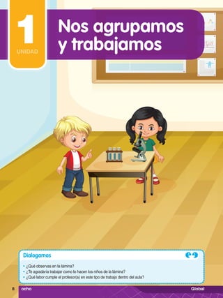 Dialogamos
•	¿Qué observas en la lámina?
•	¿Te agradaría trabajar como lo hacen los niños de la lámina?
•	¿Qué labor cumple el profesor(a) en este tipo de trabajo dentro del aula?
Nos agrupamos
y trabajamos
1
UNIDAD
8 ocho Global
 