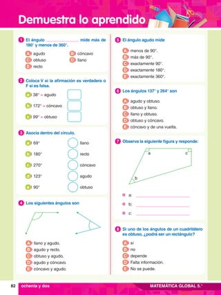 Demuestra lo aprendido
82 MATEMÁTICA GLOBAL 5.°
4.	 El ángulo agudo mide
5
A menos de 90°.
B más de 90°.
C exactamente 90°.
D exactamente 180°.
E exactamente 360°.
6.	 Los ángulos 137° y 264° son
6
A agudo y obtuso.
B obtuso y llano.
C llano y obtuso.
D obtuso y cóncavo.
E cóncavo y de una vuelta.
6.	 Si uno de los ángulos de un cuadrilátero
es obtuso, ¿podrá ser un rectángulo?
8
A sí
B no
C depende
D Falta información.
E No se puede.
5.	 Los siguientes ángulos son
4
A llano y agudo.
B agudo y recto.
C obtuso y agudo.
D agudo y cóncavo.
E cóncavo y agudo.
5.	 Observa la siguiente figura y responde:
7
1.	 El ángulo mide más de
180° y menos de 360°.
1
A agudo
C obtuso
B cóncavo
D llano
E recto
2.	 Coloca V si la afirmación es verdadera o
F si es falsa.
2
	 38° = agudo
a
	 172° = cóncavo
b
	 99° = obtuso
c
3.	 Asocia dentro del círculo.
3
	 69° llano
a
	 180° recto
b
	 270° cóncavo
c
	 123° agudo
d
	 90° obtuso
e
	 a:
	 b:
	c:
a
b
c
ochenta y dos
 