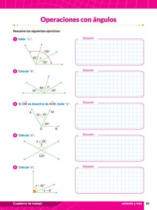 83
Cuaderno de trabajo
Solución
Solución
Solución
Solución
Solución
Operaciones con ángulos
60° α
132°
32°
1.	 Halla “α”.
1
80° θ°
40°
2θ°
2.	 Calcula “θ”.
2
2x + 10°
64°
A M
O B
3.	 Si OM es bisectriz de AOB, halla “x”.
3
x + 45°
3
120°
4.	 Calcula “x”.
4
4.	 Calcula “x”.
5
Resuelve los siguientes ejercicios:
x + 62°
x + 8°
ochenta y tres
 