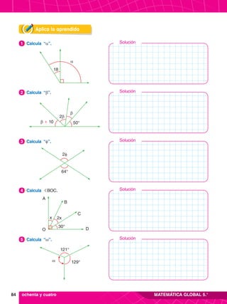 84 MATEMÁTICA GLOBAL 5.°
Solución
Solución
Solución
Solución
Solución
Aplica lo aprendido
18
α
4.	 Calcula “a”.
1
2β
β + 10 50°
β
2.	 Calcula “b”.
2
2φ
64°
3.	 Calcula “f”.
3
x
O
A
B
C
D
2x
30°
4.	 Calcula BBOC.
4
ω 129°
121°
5.	 Calcula “w”.
5
ochenta y cuatro
 