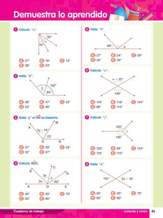 Demuestra lo aprendido
85
Cuaderno de trabajo
68° θ
5.	 Halla “q”.
5
A 27°
D 22°
B 24°
E 32°
C 28°
ω + 22°
140°
6.	 Calcula “w”.
6
A 116°
D 98°
B 118°
E 114°
C 124°
γ
125°
130°
7
.	 Calcula “g”.
7
A 105°
D 110°
B 95°
E 115°
C 124°
110° 2x + 10°
8.	 Halla “x”.
8
A 40°
D 50°
B 30°
E 60°
C 70°
1.	 Calcula “a”.
1
A 27°
D 28°
B 18°
E 23°
C 13°
β
84°
142°
2.	 Halla “b”.
2
A 58°
D 53°
B 47°
E 48°
C 52°
72°
2y + 14°
A
O
M
B
3.	 Halla “y” si OM es bisectriz.
3
A 37°
D 32°
B 28°
E 27°
C 29°
2x
3x
x
60°
A
B
C
O
D
E
4.	 Calcula BOC.
4
A 40°
D 20°
B 50°
E 80°
C 70°
ochenta y cinco
α
35°
42°
 