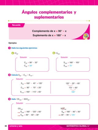 86 MATEMÁTICA GLOBAL 5.°
Ángulos complementarios y
suplementarios
3.	 Halla CS120°
+ SCC85°
 .
3
2.	 Calcula S45°
- C70°
+ S115°
 .
2
1.	 Halla los siguientes ejercicios:
1
Recuerda
Complemento de x = 90° – x
Suplemento de x = 180° – x
S45°
= 180° - 45° = 135°
C70°
= 90° - 70° = 20°
S115°
= 180° - 115° = 65°
135° - 20° + 65°
	 115° + 65°
		 180°
Solución
Solución
	 CS120°
	
S120°
= 180° - 120° = 60°
	
C60°
= 90° - 60° = 30°
	 SCC85°
	
S85°
= 180° - 85° = 95°
30° + 95° = 125°
	 C32°
a 	 S105°
b
C32°
= 90° - 32°
C32°
= 58°
Solución
S105°
= 180° - 105°
S105°
= 75°
Solución
ochenta y seis
Ejemplos
 