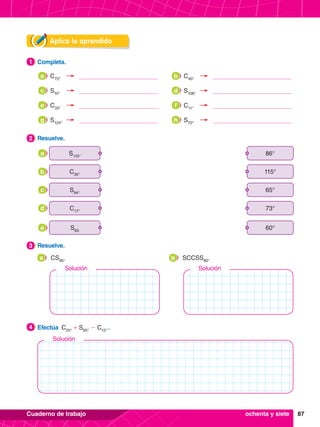 87
Cuaderno de trabajo
Aplica lo aprendido
4.	 Efectúa C25°
+ S65°
- C12°
 .
4
3.	 Resuelve.
3
2.	 Resuelve.
2
1.	 Completa.
1
	 CS95°
a 	 SCCSS80°
b
ochenta y siete
C72°
a
S10°
c
C33°
e
S124°
g
C40°
b
S108°
d
C11°
f
S70°
h
S115°
86°
a
S94°
65°
c
C30°
115°
b
C17°
73°
d
S65
60°
e
Solución
Solución
Solución
 