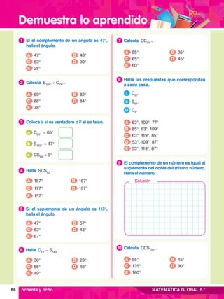 Demuestra lo aprendido
88 MATEMÁTICA GLOBAL 5.°
7
.	 Calcula CC35°
 .
7
A 55°
C 65°
E 60°
B 35°
D 45°
7
.	 Calcula CCS135°
 .
10
A 55°
C 135°
E 180°
B 45°
D 90°
7
.	 El complemento de un número es igual al
suplemento del doble del mismo número.
Halla el número.
9
	 Halla las respuestas que correspondan
a cada caso.
	 i C27°
	 ii S61°
	 iii C5°
8
A 63°, 109°, 77°
B 85°, 63°, 109°
C 63°, 119°, 85°
D 53°, 109°, 87°
E 53°, 119°, 87°
1.	 Si el complemento de un ángulo es 47°,
halla el ángulo.
1
A 47°
C 63°
E 28°
B 43°
D 30°
5.	 Si el suplemento de un ángulo es  113°,
halla el ángulo.
5
A 47°
C 53°
E 67°
B 57°
D 48°
6.	 Halla C13°
– S149°
 .
6
A 36°
C 56°
E 49°
B 29°
D 46°
2.	 Calcula S104°
+ C78°
 .
2
A 69°
C 88°
E 78°
B 82°
D 84°
4 .	 Halla SCS93°
 .
4
A 187°
C 177°
B 167°
D 197°
E 157°
	 C25°
= 65°
a
	 S133°
= 47°
b
	 CS99°
= 9°
c
3.	 Coloca V si es verdadero o F si es falso.
3
ochenta y ocho
Solución
 