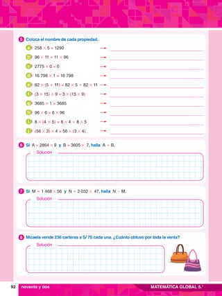 92 MATEMÁTICA GLOBAL 5.°
1.	 Coloca el nombre de cada propiedad.
5
2.	 Si A = 2864 # 9 y B = 3605 # 7, halla A + B.
6
Solución
3.	 Si M = 1 468 # 56 y N = 2 032 # 47, halla N - M.
7
Solución
4.	 Micaela vende 236 carteras a S/ 75 cada una. ¿Cuánto obtuvo por toda la venta?
8
Solución
noventa y dos
258 # 5 = 1290
a
96 # 11 = 11 # 96
b
2775 # 0 = 0
c
16 798 # 1 = 16 798
d
82 # (5 + 11) = 82 # 5 + 82 # 11
e
(3 # 15) # 9 = 3 # (15 # 9)
f
3685 # 1 = 3685
g
96 # 6 = 6 # 96
h
8 # (4 + 5) = 8 # 4 + 8 # 5
i
(56 # 3) # 4 = 56 # (3 # 4)
j
 